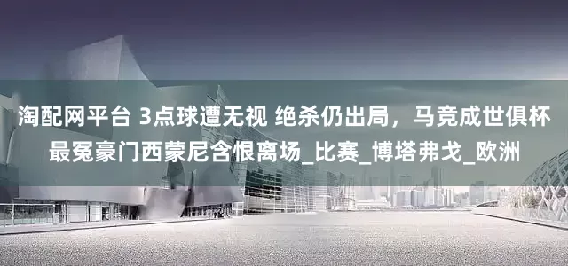 淘配网平台 3点球遭无视 绝杀仍出局，马竞成世俱杯最冤豪门西蒙尼含恨离场_比赛_博塔弗戈_欧洲