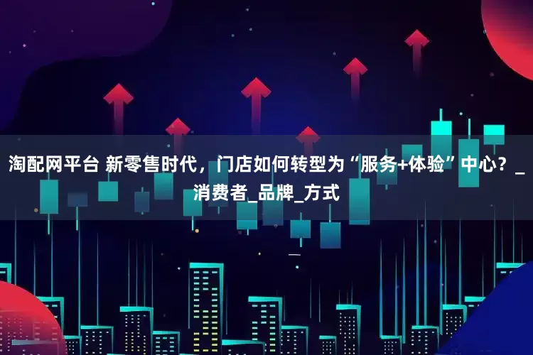 淘配网平台 新零售时代，门店如何转型为“服务+体验”中心？_消费者_品牌_方式