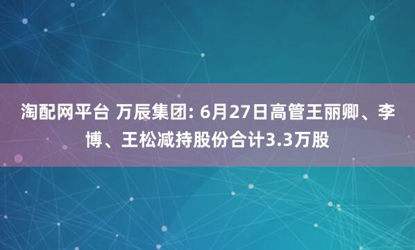 淘配网平台 万辰集团: 6月27日高管王丽卿、李博、王松减持股份合计3.3万股