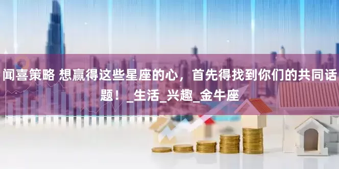 闻喜策略 想赢得这些星座的心，首先得找到你们的共同话题！_生活_兴趣_金牛座