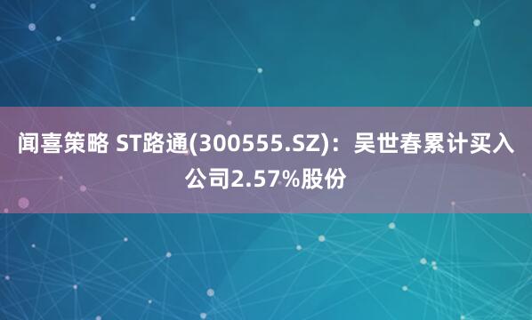 闻喜策略 ST路通(300555.SZ)：吴世春累计买入公司2.57%股份