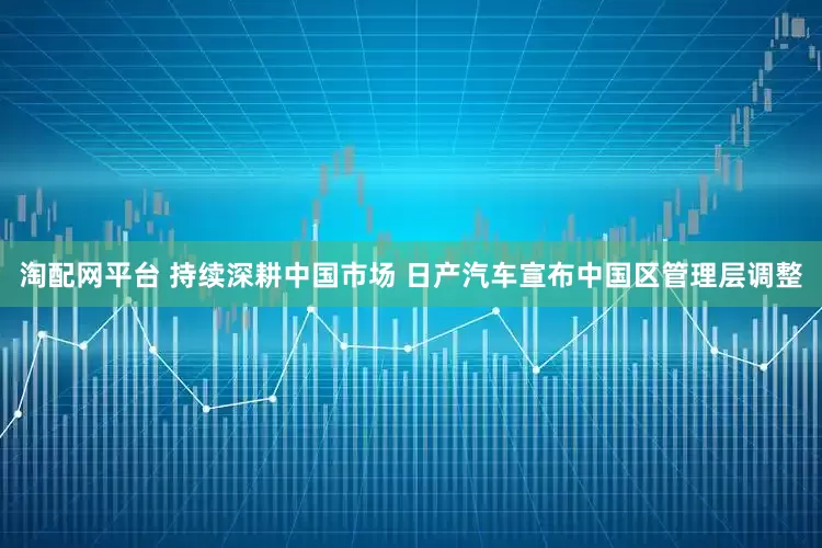 淘配网平台 持续深耕中国市场 日产汽车宣布中国区管理层调整