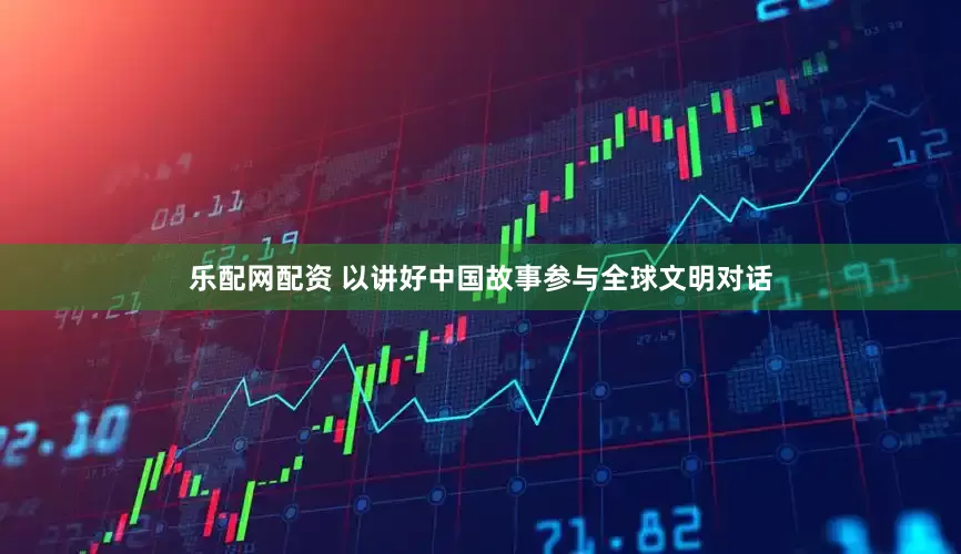 乐配网配资 以讲好中国故事参与全球文明对话