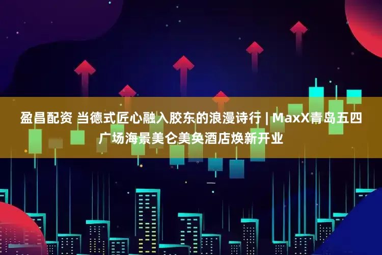 盈昌配资 当德式匠心融入胶东的浪漫诗行 | MaxX青岛五四广场海景美仑美奂酒店焕新开业