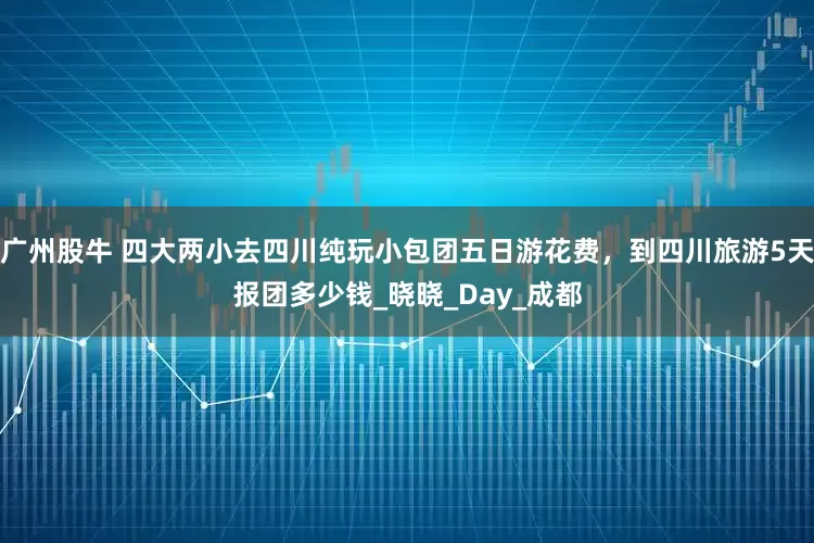 广州股牛 四大两小去四川纯玩小包团五日游花费，到四川旅游5天报团多少钱_晓晓_Day_成都