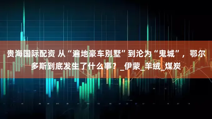 贵海国际配资 从“遍地豪车别墅”到沦为“鬼城”，鄂尔多斯到底发生了什么事？_伊蒙_羊绒_煤炭