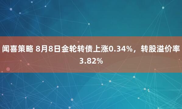 闻喜策略 8月8日金轮转债上涨0.34%，转股溢价率3.82%