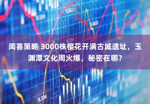闻喜策略 3000株樱花开满古城遗址，玉渊潭文化周火爆，秘密在哪？