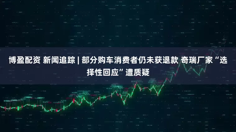 博盈配资 新闻追踪 | 部分购车消费者仍未获退款 奇瑞厂家“选择性回应”遭质疑