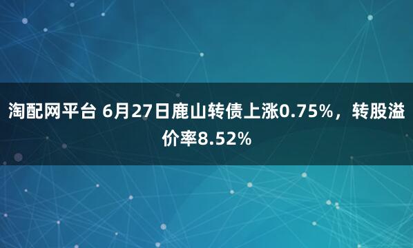 淘配网平台 6月27日鹿山转债上涨0.75%，转股溢价率8.52%
