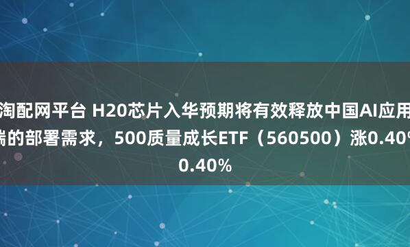 淘配网平台 H20芯片入华预期将有效释放中国AI应用端的部署需求，500质量成长ETF（560500）涨0.40%