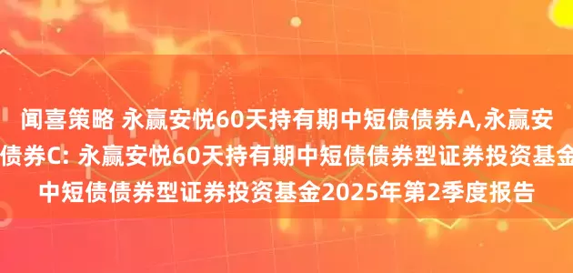 闻喜策略 永赢安悦60天持有期中短债债券A,永赢安悦60天持有期中短债债券C: 永赢安悦60天持有期中短债债券型证券投资基金2025年第2季度报告