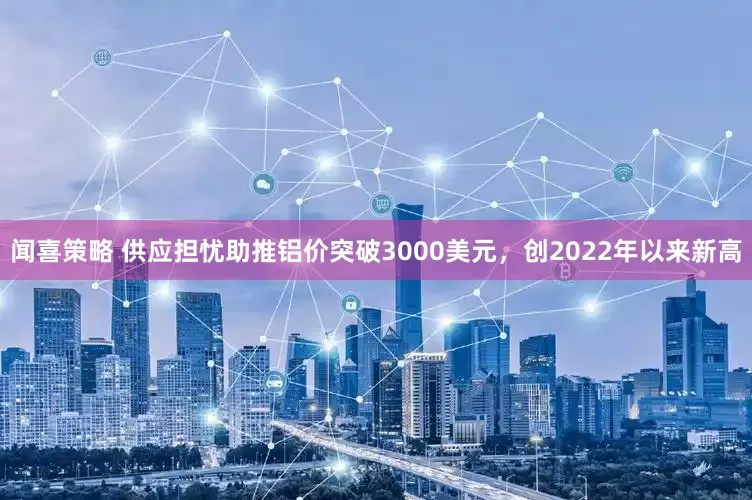 闻喜策略 供应担忧助推铝价突破3000美元，创2022年以来新高