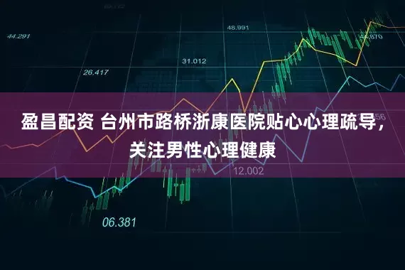 盈昌配资 台州市路桥浙康医院贴心心理疏导，关注男性心理健康