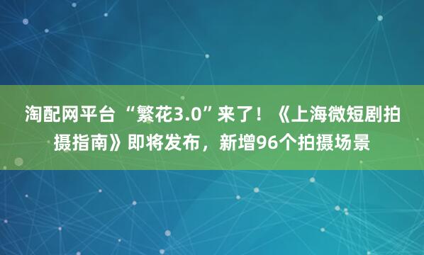 淘配网平台 “繁花3.0”来了！《上海微短剧拍摄指南》即将发布，新增96个拍摄场景