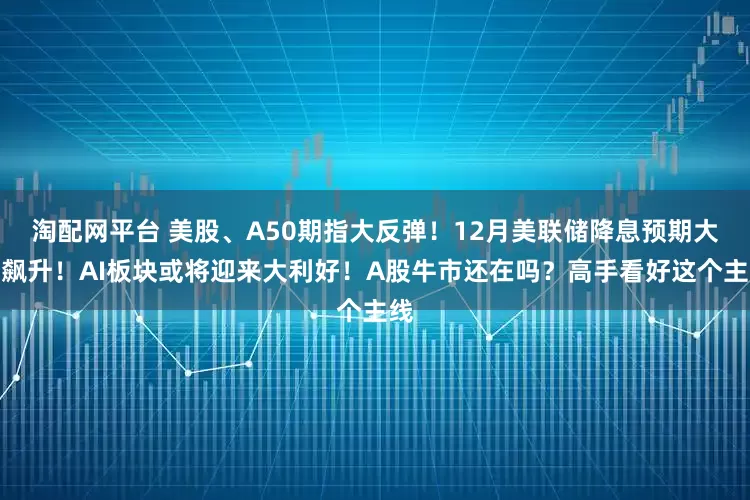 淘配网平台 美股、A50期指大反弹！12月美联储降息预期大幅飙升！AI板块或将迎来大利好！A股牛市还在吗？高手看好这个主线
